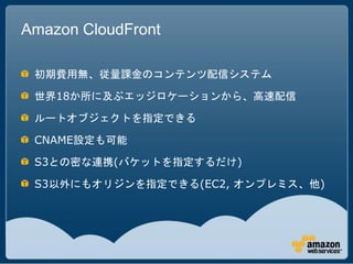 Amazon CloudFront

 初期費用無、従量課金のコンテンツ配信システム

 世界18か所に及ぶエッジロケーションから、高速配信

 ルートオブジェクトを指定できる

 CNAME設定も可能

 S3との密な連携(バケットを指定するだけ)

 S3以外にもオリジンを指定できる(EC2, オンプレミス、他)
 