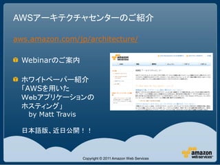 AWSアーキテクチャセンターのご紹介

aws.amazon.com/jp/architecture/

  Webinarのご案内

  ホワイトペーパー紹介
  「AWSを用いた
  Ｗｅｂアプリケーションの
  ホスティング」
   by Matt Travis

  日本語版、近日公開！！



                    Copyright © 2011 Amazon Web Services
 
