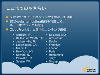 ここまでのおさらい
S3にWebサイトのコンテンツを保存して公開
S3のwebsite hosting機能を利用して、
ルートオブジェクト指定
CloudFrontで、世界中にコンテンツ配信
 •   Ashburn, VA             •   St. Louis, MO
 •   Dallas/Fort Worth, TX   •   Amsterdam
 •   Jacksonville, FL        •   Dublin
 •   Los Angeles, CA         •   Frankfurt
 •   Miami, FL               •   London
 •   New York, NY            •   Paris
 •   Newark, NJ              •   Hong Kong
 •   Palo Alto, CA           •   Tokyo
 •   Seattle, WA             •   Singapore
 