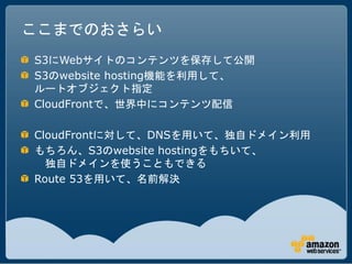 ここまでのおさらい
S3にWebサイトのコンテンツを保存して公開
S3のwebsite hosting機能を利用して、
ルートオブジェクト指定
CloudFrontで、世界中にコンテンツ配信

CloudFrontに対して、DNSを用いて、独自ドメイン利用
もちろん、S3のwebsite hostingをもちいて、
  独自ドメインを使うこともできる
Route 53を用いて、名前解決
 