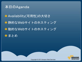 本日のＡｇｅｎｄａ

 Availability(可用性)の大切さ

 静的なWebサイトのホスティング

 動的なWebサイトのホスティング

 まとめ




            Copyright © 2011 Amazon Web Services
 