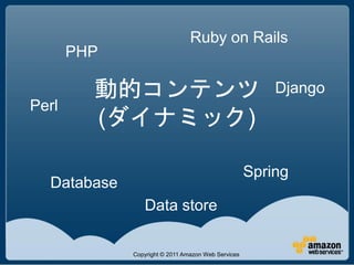 Ruby on Rails
       PHP

         動的コンテンツ                                        Django
Perl
         (ダイナミック)

                                                    Spring
  Database
                Data store

             Copyright © 2011 Amazon Web Services
 