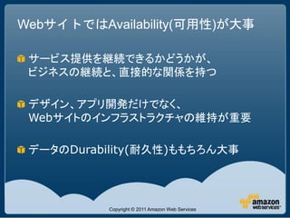 WebサイトではAvailability(可用性)が大事

 サービス提供を継続できるかどうかが、
 ビジネスの継続と、直接的な関係を持つ

 デザイン、アプリ開発だけでなく、
 Webサイトのインフラストラクチャの維持が重要

 データのDurability(耐久性)ももちろん大事




          Copyright © 2011 Amazon Web Services
 