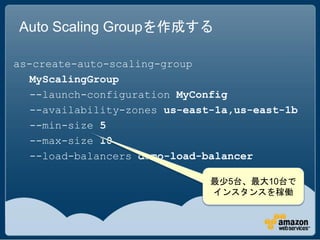 Auto Scaling Groupを作成する

as-create-auto-scaling-group
   MyScalingGroup
   --launch-configuration MyConfig
   --availability-zones us-east-1a,us-east-1b
   --min-size 5
   --max-size 10
   --load-balancers demo-load-balancer

                               最少5台、最大10台で
                               インスタンスを稼働
 