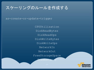 スケーリングのルールを作成する

as-create-or-update-trigger

                CPUUtilization
                 DiskReadBytes
                   DiskReadOps
                DiskWriteBytes
                  DiskWriteOps
                     NetworkIn
                    NetworkOut
               FreeStorageSpace
                   ReadLatency
                       …
 