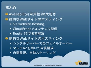 まとめ
Availability(可用性)の大切さ
静的なWebサイトのホスティング
  S3 website hosting
  CloudFrontでコンテンツ配信
  Route 53で名前解決
動的なWebサイトのホスティング
  シングルサーバーでのフェイルオーバー
  マルチAZを用いた冗長構成
  自動監視、自動スケーリング


           Copyright © 2011 Amazon Web Services
 