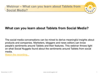 Webinar – What can you learn about Tablets from
       Social Media?




     What can you learn about Tablets from Social Media?


     The social media conversations can be mined to derive meaningful insights about
     products and companies. Marketers, bloggers and news editors can know
     people's sentiments around Tablets and their features. This webinar throws light
     on what Social Nuggets found about the sentiments around Tablets from social
     media.
     Watch the recording...




November 4, 2011                       www.socialnuggets.net                            1
 