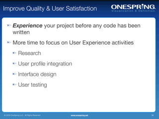 Improve Quality & User Satisfaction

         Experience your project before any code has been
         written
         More time to focus on User Experience activities
                Research
                User proﬁle integration
                Interface design
                User testing




© 2009 OneSpring LLC. All Rights Reserved.   www.onespring.net   19
 