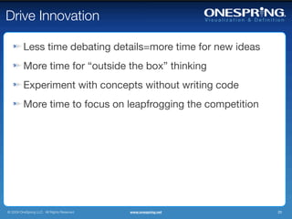 Drive Innovation

         Less time debating details=more time for new ideas
         More time for “outside the box” thinking
         Experiment with concepts without writing code
         More time to focus on leapfrogging the competition




© 2009 OneSpring LLC. All Rights Reserved.   www.onespring.net   20
 
