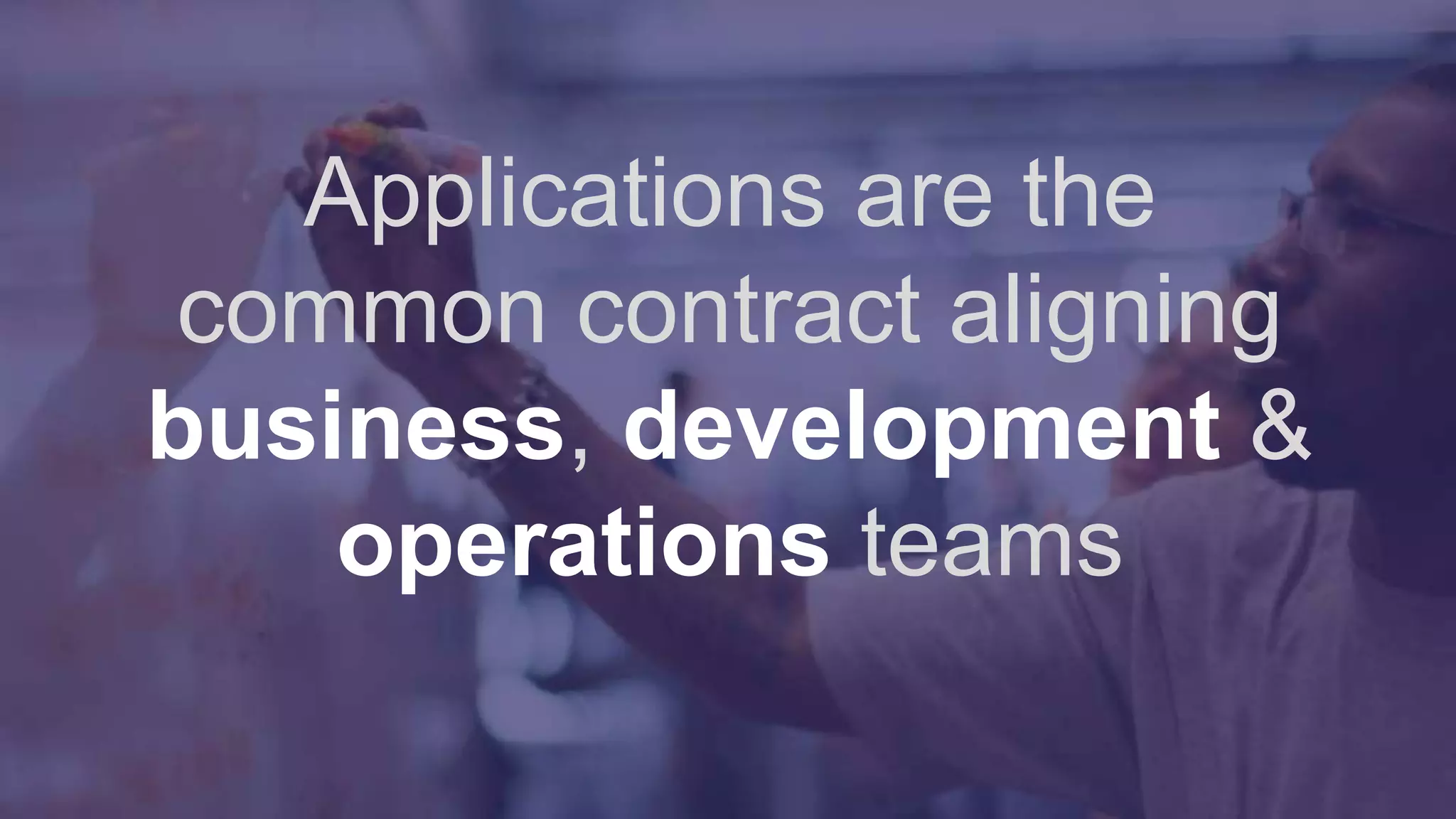 Applications are the
common contract aligning
business, development &
operations teams
 