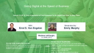 Hybrid CX (Pt 3): Why Organizations Feel Pressured To Go Digital And How To Help Them
Errol S. Van Engelen Emily Murphy
With: Moderated by:
TO USE YOUR COMPUTER'S AUDIO:
When the webinar begins, you will be connected to audio
using your computer's microphone and speakers (VoIP). A
headset is recommended.
Webinar will begin:
12:30PM (PST)
TO USE YOUR TELEPHONE:
If you prefer to use your phone, you must select "Use
Telephone" after joining the webinar and call in using the
numbers below.
United States: 1 (213) 929-4232
Access Code: 518-560-812
Audio PIN: Shown after joining the webinar
--OR--
Going Digital at the Speed of Business
 