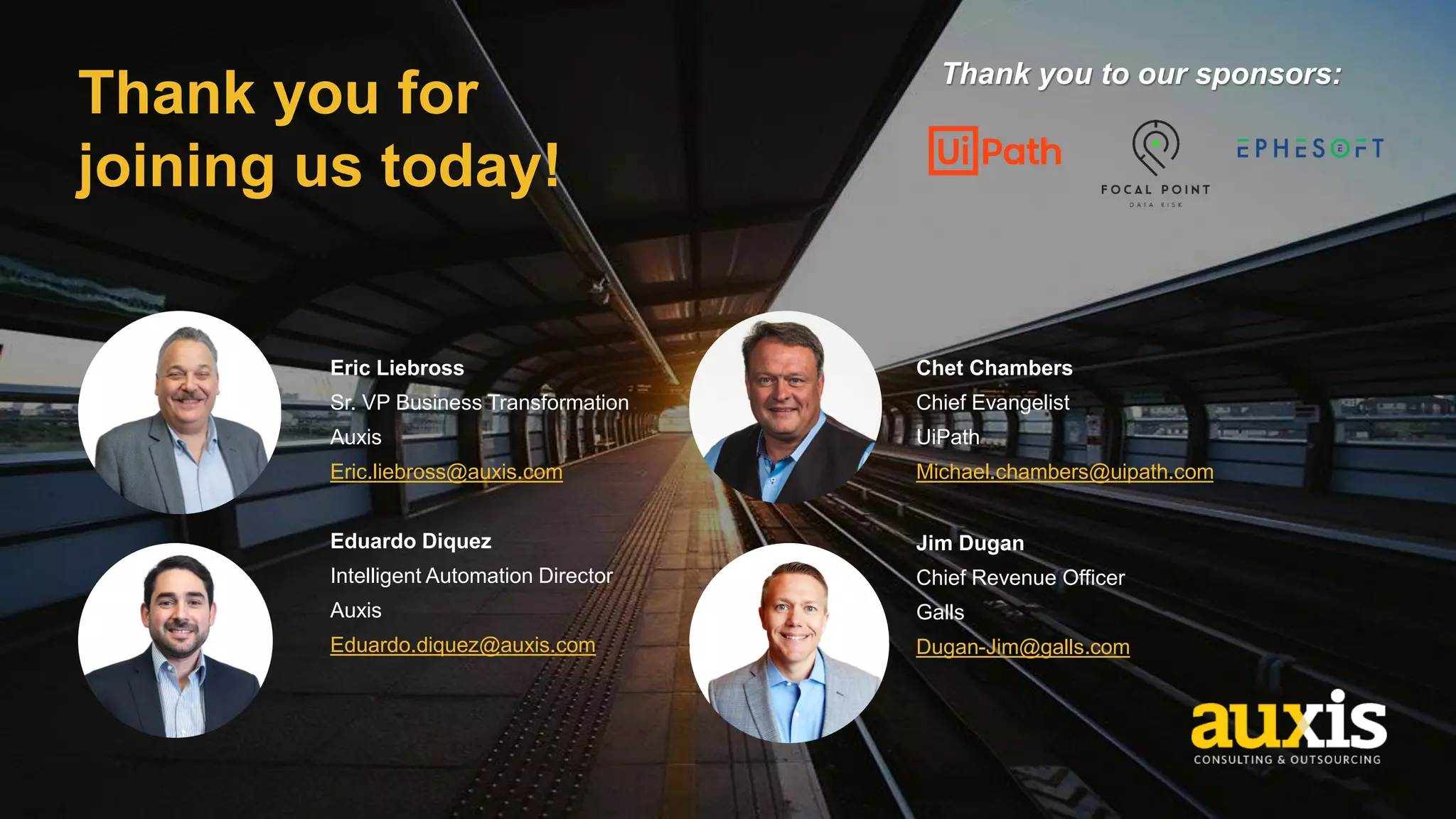 Thank you for
joining us today!
Eduardo Diquez
Intelligent Automation Director
Auxis
Eduardo.diquez@auxis.com
Jim Dugan
Chief Revenue Officer
Galls
Dugan-Jim@galls.com
Chet Chambers
Chief Evangelist
UiPath
Michael.chambers@uipath.com
Eric Liebross
Sr. VP Business Transformation
Auxis
Eric.liebross@auxis.com
Thank you to our sponsors:
 