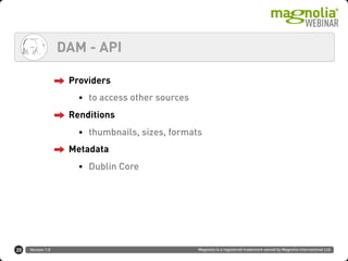 Version 1.0 Magnolia is a registered trademark owned by Magnolia International Ltd.
DAM - API
20
Providers
• to access other sources
Renditions
• thumbnails, sizes, formats
Metadata
• Dublin Core
 