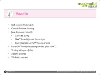 Version 1.0 Magnolia is a registered trademark owned by Magnolia International Ltd.35
Vaadin
• Rich widget framework
• Out-of-the-box theming
• Java developer friendly
• Close to Swing
• GWT based (Java -> Javascript)
• Can integrate any GWT-components
• Rare GWT-compiles (compared to plain GWT)
• Testing with pure JUnit
• Apache License
• Well documented
 