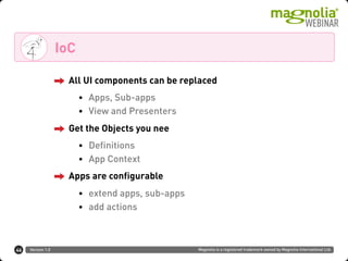 Version 1.0 Magnolia is a registered trademark owned by Magnolia International Ltd.
IoC
46
All UI components can be replaced
• Apps, Sub-apps
• View and Presenters
Get the Objects you nee
• Definitions
• App Context
Apps are configurable
• extend apps, sub-apps
• add actions
 