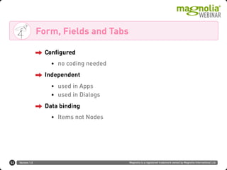 Version 1.0 Magnolia is a registered trademark owned by Magnolia International Ltd.
Form, Fields and Tabs
52
Configured
• no coding needed
Independent
• used in Apps
• used in Dialogs
Data binding
• Items not Nodes
 