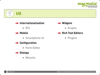 Version 1.0 Magnolia is a registered trademark owned by Magnolia International Ltd.
UX
Internationalization
• RTL
Mobile
• Smartphone UI
Configuration
• Form Editor
Dialogs
• Wizards
Widgets
• Graphs
Rich Text Editors
• Plugins
56
 