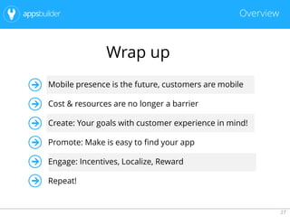 27
Overview
Wrap up
Mobile presence is the future, customers are mobile
Cost & resources are no longer a barrier
Create: Your goals with customer experience in mind!
Promote: Make is easy to find your app
Engage: Incentives, Localize, Reward
Repeat!
 