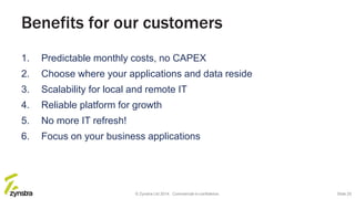 Benefits for our customers
1. Predictable monthly costs, no CAPEX
2. Choose where your applications and data reside
3. Scalability for local and remote IT
4. Reliable platform for growth
5. No more IT refresh!
6. Focus on your business applications
© Zynstra Ltd 2014. Commercial-in-confidence. Slide 25
 