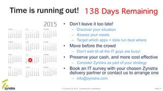 Time is running out!
• Don’t leave it too late!
– Discover your situation
– Assess your needs
– Target which apps + data run best where
• Move before the crowd
– Don’t wait till all the IT guys are busy!
• Preserve your cash, and more cost effective
– Consider Zynstra as part of your strategy
• Book an IT survey with your chosen Zynstra
delivery partner or contact us to arrange one
– info@zynstra.com
© Zynstra Ltd 2014. Commercial-in-confidence. Slide 31
 