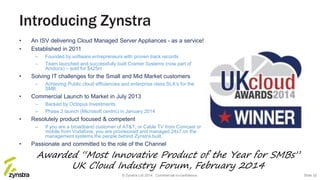 Introducing Zynstra
• An ISV delivering Cloud Managed Server Appliances - as a service!
• Established in 2011
– Founded by software entrepreneurs with proven track records
– Team launched and successfully built Cramer Systems (now part of
Amdocs) – sold for $425m
• Solving IT challenges for the Small and Mid Market customers
– Achieving Public cloud efficiencies and enterprise class SLA’s for the
SMB.
• Commercial Launch to Market in July 2013
– Backed by Octopus Investments
– Phase 2 launch (Microsoft centric) in January 2014
• Resolutely product focused & competent
– If you are a broadband customer of AT&T, or Cable TV from Comcast or
mobile from Vodafone, you are provisioned and managed 24x7 on the
management systems the people behind Zynstra built.
• Passionate and committed to the role of the Channel
Awarded “Most Innovative Product of the Year for SMBs”
UK Cloud Industry Forum, February 2014
© Zynstra Ltd 2014. Commercial-in-confidence. Slide 32
 