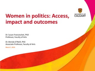 Women in politics: Access,
impact and outcomes
Dr. Susan Franceschet, PhD
Professor, Faculty of Arts
Dr. Brenda O’Neill, PhD
Associate Professor, Faculty of Arts
March 7, 2019
 
