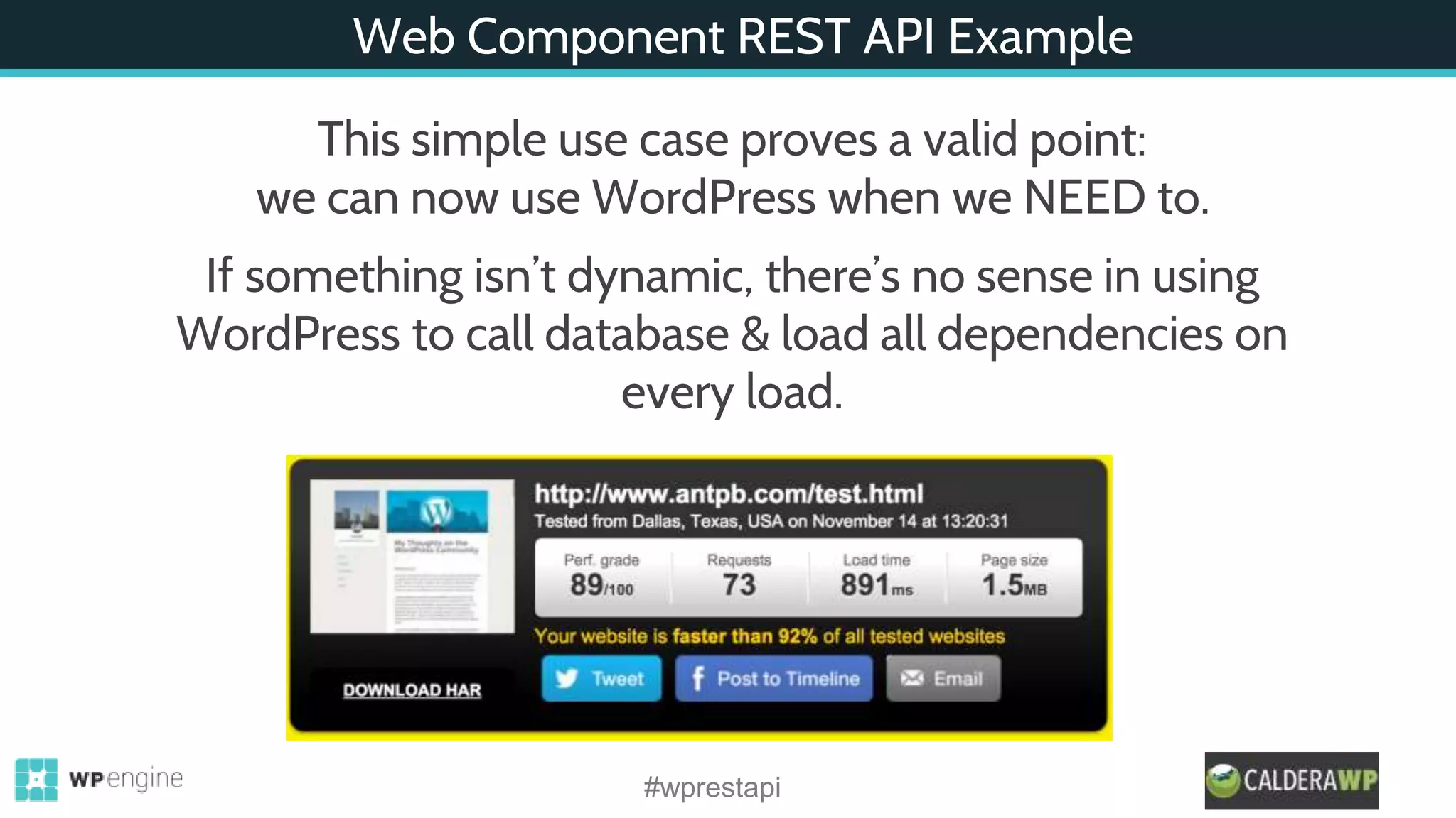 Web Component REST API Example
#wprestapi
This simple use case proves a valid point:
we can now use WordPress when we NEED to.
If something isn’t dynamic, there’s no sense in using
WordPress to call database & load all dependencies on
every load.
 
