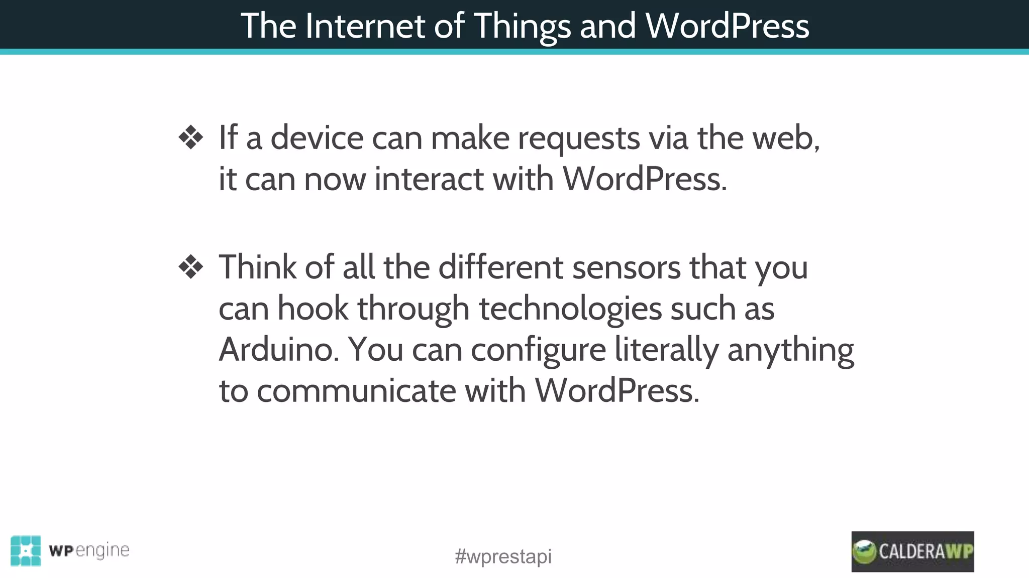 The Internet of Things and WordPress
❖ If a device can make requests via the web,
it can now interact with WordPress.
❖ Think of all the different sensors that you
can hook through technologies such as
Arduino. You can configure literally anything
to communicate with WordPress.
#wprestapi
 