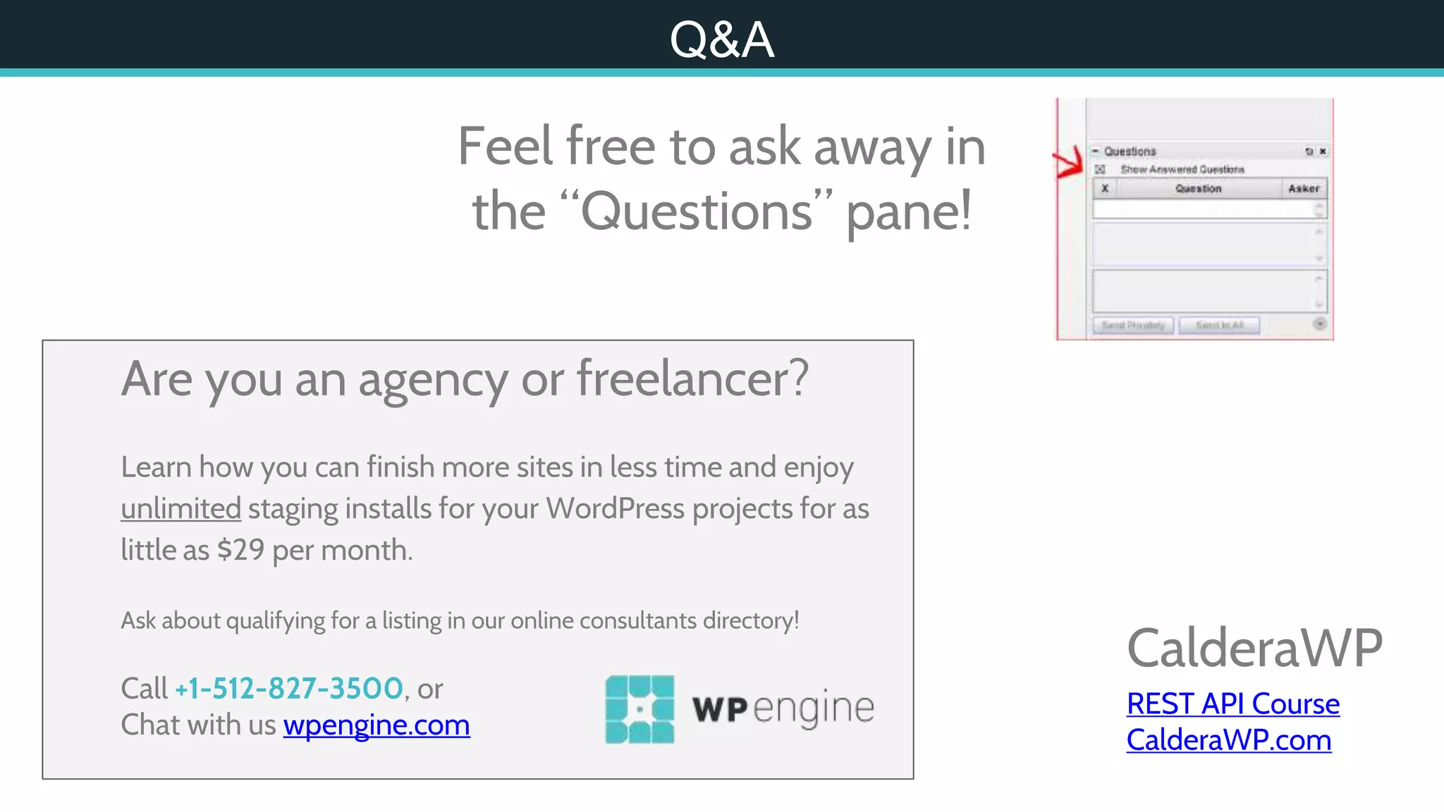 CalderaWP
REST API Course
CalderaWP.com
Q&A
Feel free to ask away in
the “Questions” pane!
Are you an agency or freelancer?
Learn how you can finish more sites in less time and enjoy
unlimited staging installs for your WordPress projects for as
little as $29 per month.
Ask about qualifying for a listing in our online consultants directory!
Call +1-512-827-3500, or
Chat with us wpengine.com
 