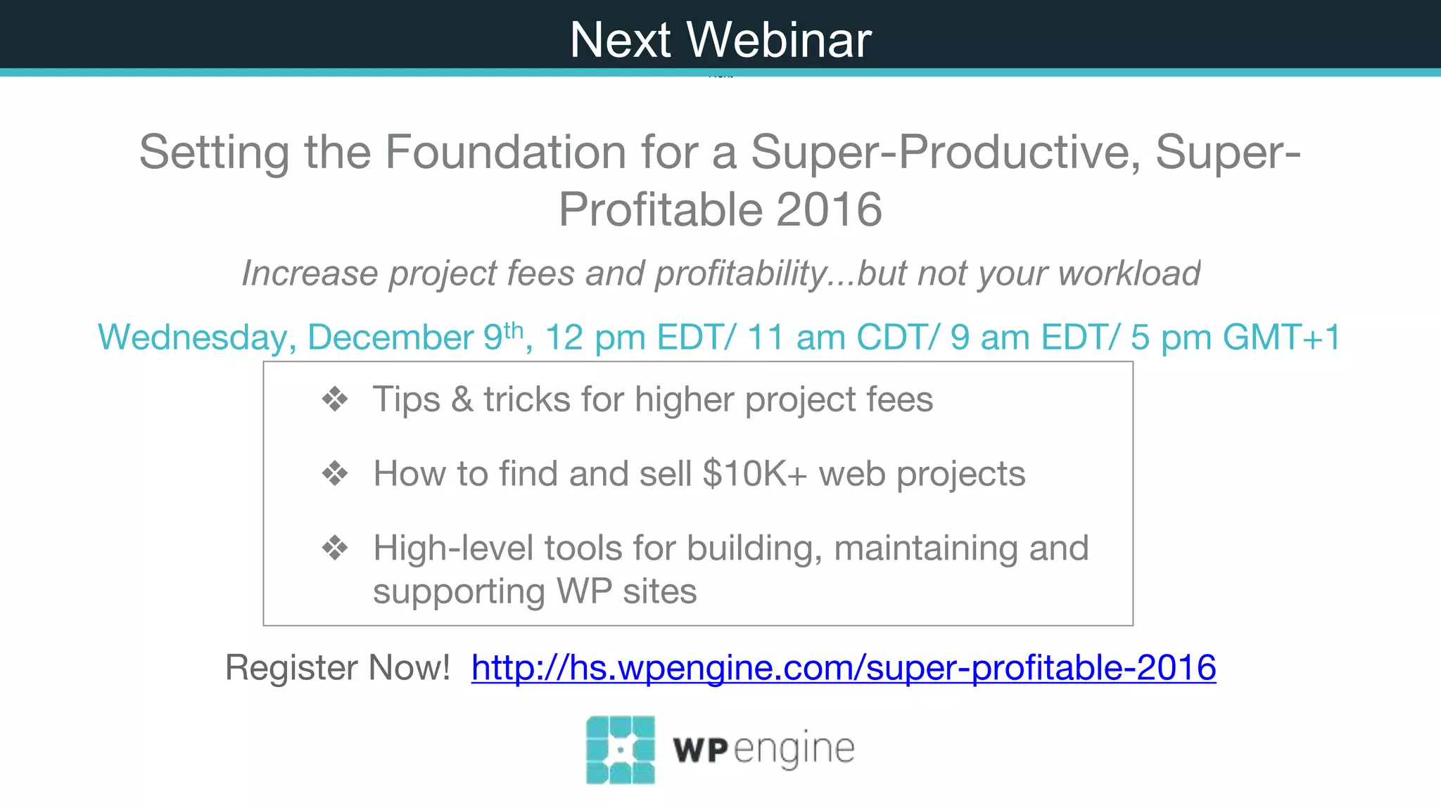 ❖ Tips & tricks for higher project fees
❖ How to find and sell $10K+ web projects
❖ High-level tools for building, maintaining and
supporting WP sites
Next
Setting the Foundation for a Super-Productive, Super-
Profitable 2016
Increase project fees and profitability...but not your workload
Wednesday, December 9th, 12 pm EDT/ 11 am CDT/ 9 am EDT/ 5 pm GMT+1
Register Now! http://hs.wpengine.com/super-profitable-2016
Next Webinar
 