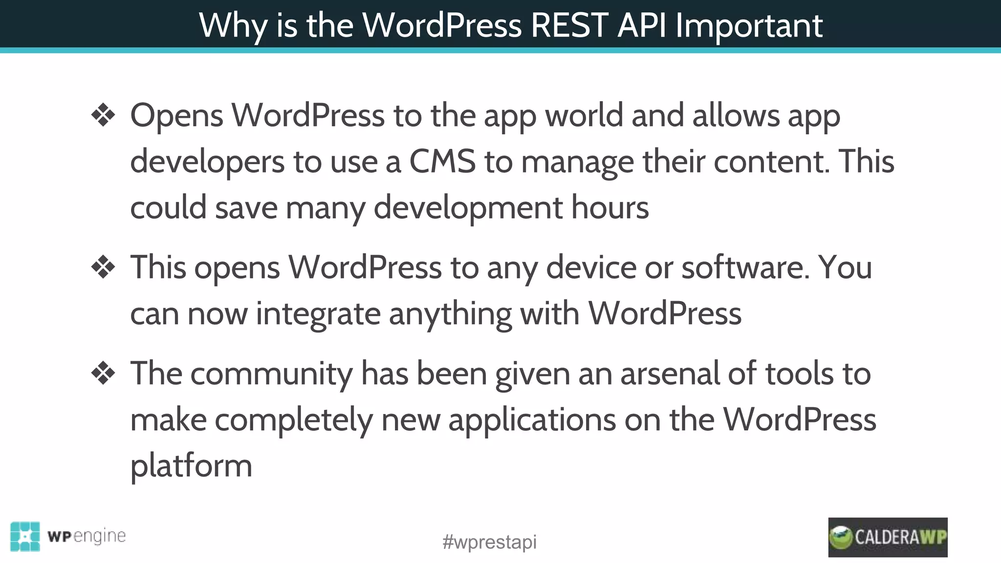 Why is the WordPress REST API Important
❖ Opens WordPress to the app world and allows app
developers to use a CMS to manage their content. This
could save many development hours
❖ This opens WordPress to any device or software. You
can now integrate anything with WordPress
❖ The community has been given an arsenal of tools to
make completely new applications on the WordPress
platform
#wprestapi
 