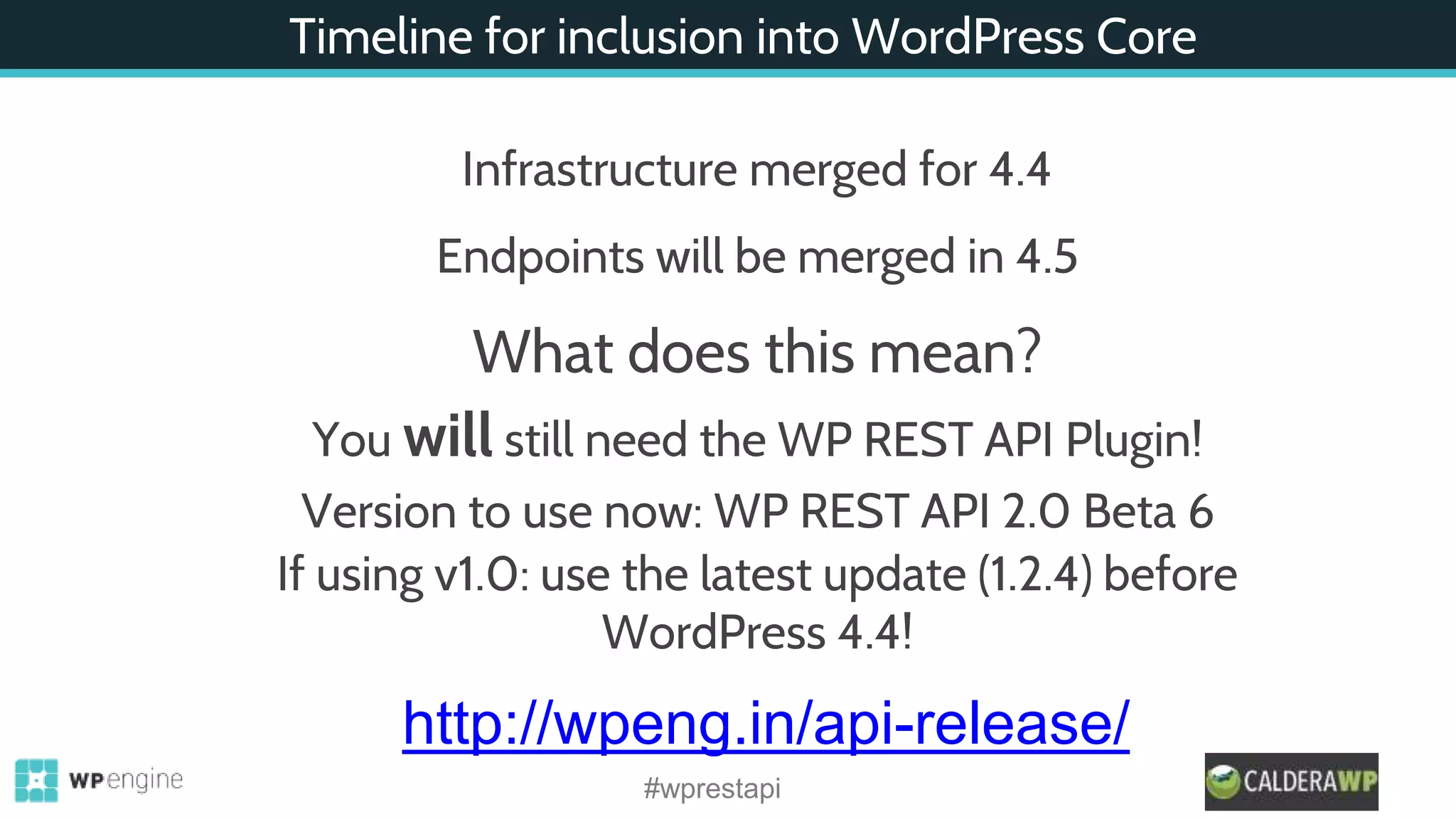 Timeline for inclusion into WordPress Core
Infrastructure merged for 4.4
Endpoints will be merged in 4.5
What does this mean?
You will still need the WP REST API Plugin!
Version to use now: WP REST API 2.0 Beta 6
If using v1.0: use the latest update (1.2.4) before
WordPress 4.4!
http://wpeng.in/api-release/
#wprestapi
 