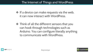 The Internet of Things and WordPress
❖ If a device can make requests via the web,
it can now interact with WordPress.
❖ Think of all the different sensors that you
can hook through technologies such as
Arduino. You can configure literally anything
to communicate with WordPress.
#wprestapi
 
