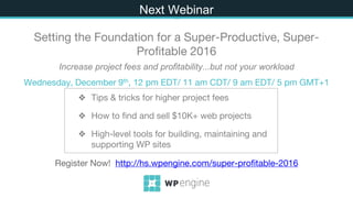 ❖ Tips & tricks for higher project fees
❖ How to find and sell $10K+ web projects
❖ High-level tools for building, maintaining and
supporting WP sites
Next
Setting the Foundation for a Super-Productive, Super-
Profitable 2016
Increase project fees and profitability...but not your workload
Wednesday, December 9th, 12 pm EDT/ 11 am CDT/ 9 am EDT/ 5 pm GMT+1
Register Now! http://hs.wpengine.com/super-profitable-2016
Next Webinar
 