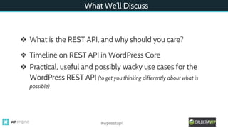What We’ll Discuss
❖ What is the REST API, and why should you care?
❖ Timeline on REST API in WordPress Core
❖ Practical, useful and possibly wacky use cases for the
WordPress REST API (to get you thinking differently about what is
possible)
#wprestapi
 