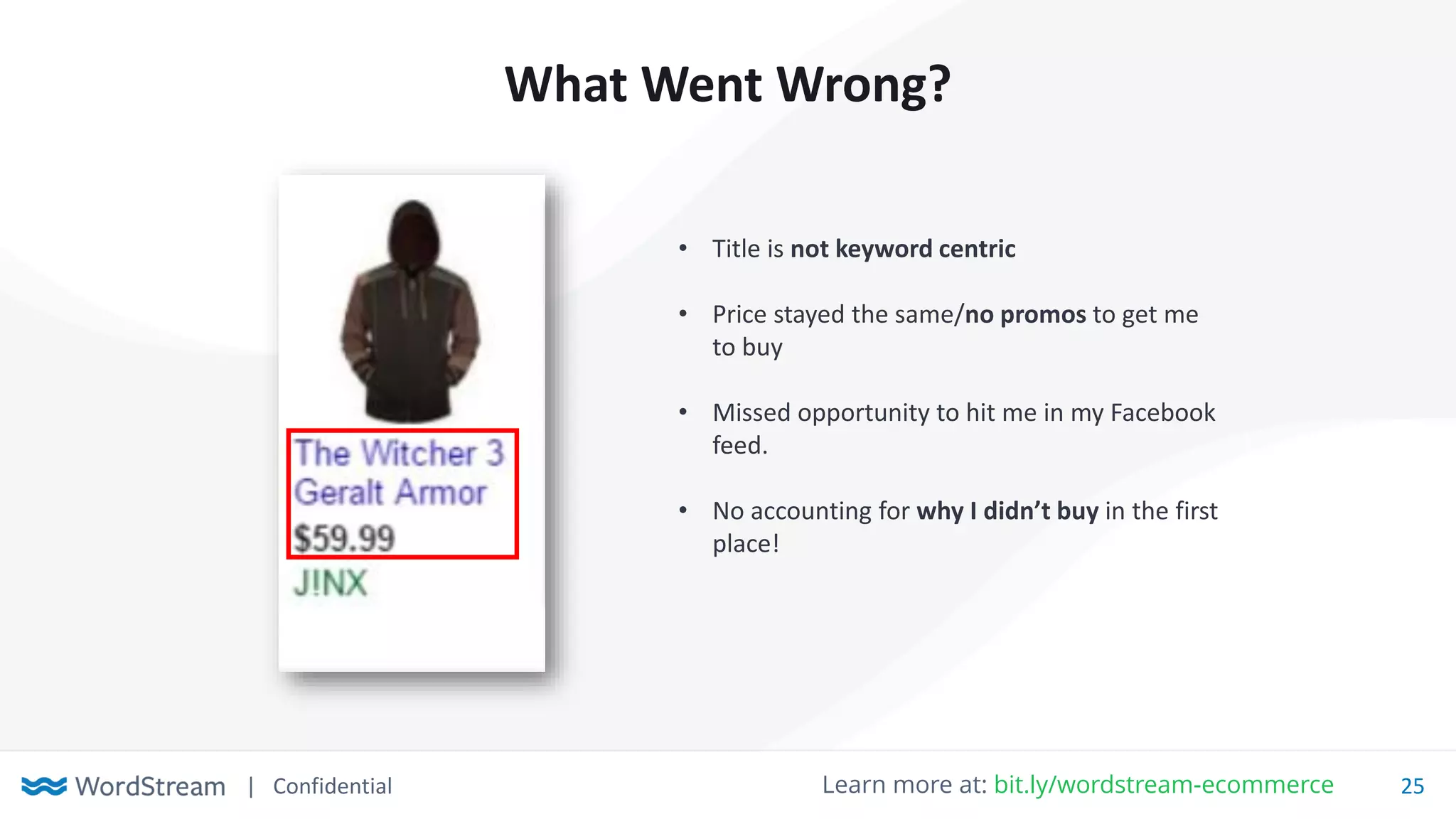 | Confidential 25Learn more at: bit.ly/wordstream-ecommerce
What Went Wrong?
• Title is not keyword centric
• Price stayed the same/no promos to get me
to buy
• Missed opportunity to hit me in my Facebook
feed.
• No accounting for why I didn’t buy in the first
place!
 