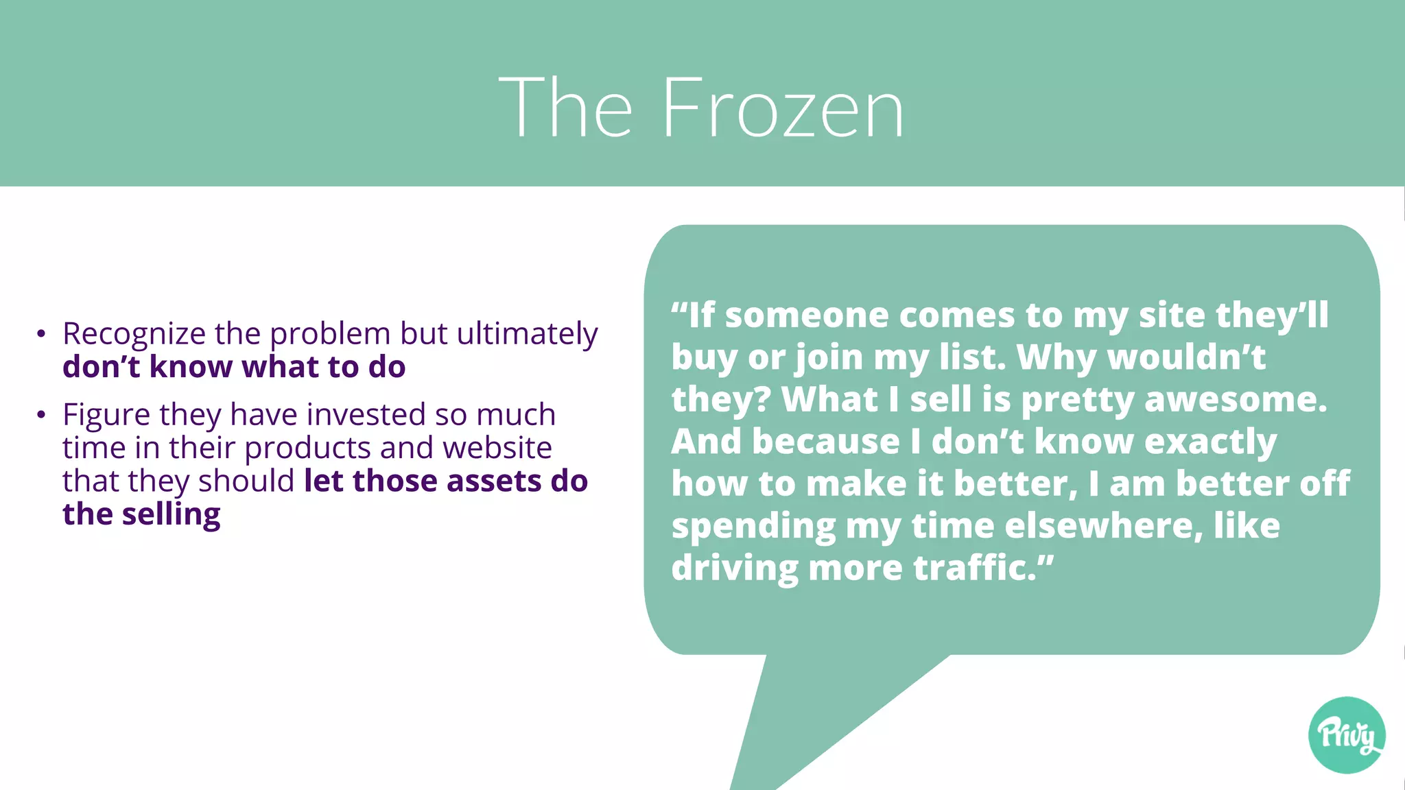 The Frozen
• Recognize the problem but ultimately
don’t know what to do
• Figure they have invested so much
time in their products and website
that they should let those assets do
the selling
“If someone comes to my site they’ll
buy or join my list. Why wouldn’t
they? What I sell is pretty awesome.
And because I don’t know exactly
how to make it better, I am better off
spending my time elsewhere, like
driving more traffic.”
 