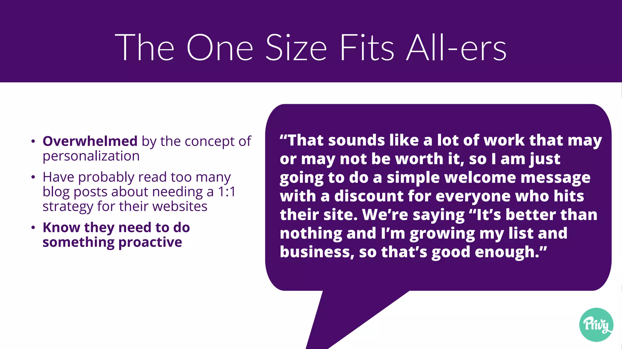 The One Size Fits All-ers
• Overwhelmed by the concept of
personalization
• Have probably read too many
blog posts about needing a 1:1
strategy for their websites
• Know they need to do
something proactive
“That sounds like a lot of work that may
or may not be worth it, so I am just
going to do a simple welcome message
with a discount for everyone who hits
their site. We’re saying “It’s better than
nothing and I’m growing my list and
business, so that’s good enough.”
 