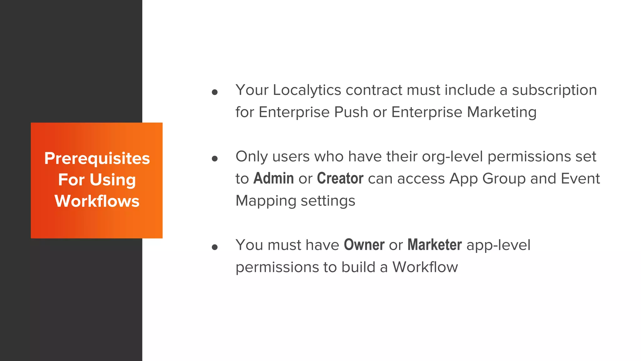 Prerequisites
For Using
Workflows
● Your Localytics contract must include a subscription
for Enterprise Push or Enterprise Marketing
● Only users who have their org-level permissions set
to Admin or Creator can access App Group and Event
Mapping settings
● You must have Owner or Marketer app-level
permissions to build a Workflow
 
