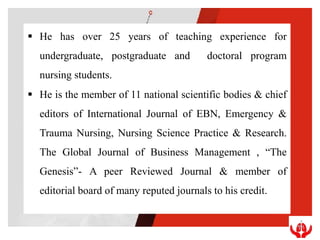  He has over 25 years of teaching experience for
undergraduate, postgraduate and doctoral program
nursing students.
 He is the member of 11 national scientific bodies & chief
editors of International Journal of EBN, Emergency &
Trauma Nursing, Nursing Science Practice & Research.
The Global Journal of Business Management , “The
Genesis”- A peer Reviewed Journal & member of
editorial board of many reputed journals to his credit.
 