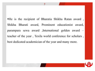 He is the recipient of Bharatia Shikha Ratan award ,
Shikha Bharati award, Prominent educationist award,
parampara sewa award ,International golden award –
teacher of the year , Texila world conference for scholars ,
best dedicated academician of the year and many more.
 