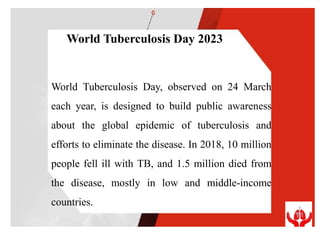 World Tuberculosis Day, observed on 24 March
each year, is designed to build public awareness
about the global epidemic of tuberculosis and
efforts to eliminate the disease. In 2018, 10 million
people fell ill with TB, and 1.5 million died from
the disease, mostly in low and middle-income
countries.
World Tuberculosis Day 2023
 