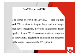 Yes! We can end TB!
The theme of World TB Day 2023 – Yes! We can
end TB! – aims to inspire hope and encourage
high-level leadership, increased investments, faster
uptake of new WHO recommendations, adoption
of innovations, accelerated action and multispectral
collaboration to combat the TB epidemic
 