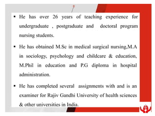  He has over 26 years of teaching experience for
undergraduate , postgraduate and doctoral program
nursing students.
 He has obtained M.Sc in medical surgical nursing,M.A
in sociology, psychology and childcare & education,
M.Phil in education and P.G diploma in hospital
administration.
 He has completed several assignments with and is an
examiner for Rajiv Gandhi University of health sciences
& other universities in India.
 