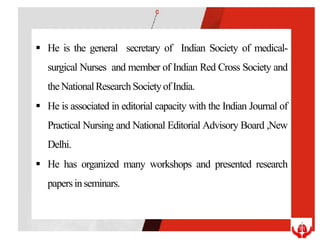  He is the general secretary of Indian Society of medical-
surgical Nurses and member of Indian Red Cross Society and
theNationalResearchSocietyofIndia.
 He is associated in editorial capacity with the Indian Journal of
Practical Nursing and National Editorial Advisory Board ,New
Delhi.
 He has organized many workshops and presented research
papersinseminars.
 