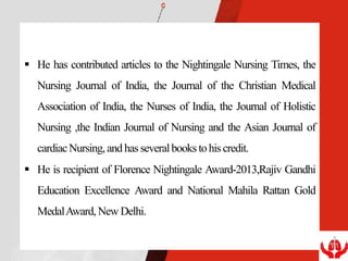  He has contributed articles to the Nightingale Nursing Times, the
Nursing Journal of India, the Journal of the Christian Medical
Association of India, the Nurses of India, the Journal of Holistic
Nursing ,the Indian Journal of Nursing and the Asian Journal of
cardiacNursing,andhas severalbooks tohiscredit.
 He is recipient of Florence Nightingale Award-2013,Rajiv Gandhi
Education Excellence Award and National Mahila Rattan Gold
MedalAward, New Delhi.
 