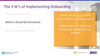 The	3	W’s	of	Implementing	Onboarding
Why	you	should	do	it
When	it	should	be	formalized
Who’s	involved	and	how
When	you	bring	your	first	
person	onboard	&	document	it
Collaborate	with	those	you	
onboard	to	strengthen	your	
process
@JazzDotCo |	@Zenefits
#OnboardingPro
 