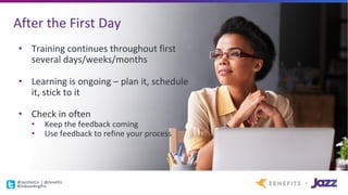 After	the	First	Day
• Training	continues	throughout	first	
several	days/weeks/months
• Learning	is	ongoing	– plan	it,	schedule	
it,	stick	to	it
• Check	in	often
• Keep	the	feedback	coming
• Use	feedback	to	refine	your	process
@JazzDotCo |	@Zenefits
#OnboardingPro
 