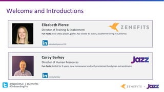 Welcome	and	Introductions
@JazzDotCo |	@Zenefits
#OnboardingPro
Corey	Berkey
Director	of	Human	Resources
Fun	Facts:	Cellist	for	9	years,	new	homeowner	and	self-proclaimed	handyman	extraordinaire	
Elizabeth	Pierce
Director	of	Training	&	Enablement
Fun	Facts:	Avid	chess	player,	golfer,	has	visited	47	states,	Southerner	living	in	California
/elizabethpierce100
/coreyberkey
 
