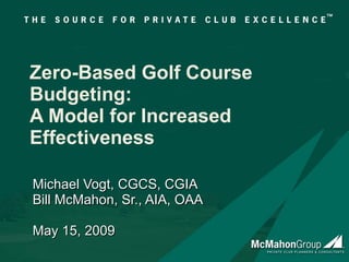 Zero-Based Golf Course Budgeting: A Model for Increased Effectiveness Michael Vogt, CGCS, CGIA Bill McMahon, Sr., AIA, OAA May 15, 2009 